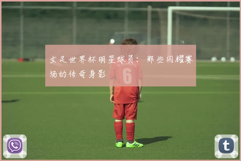 女足世界杯明星球员：那些闪耀赛场的传奇身影
