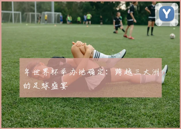 年世界杯举办地确定：跨越三大洲的足球盛宴