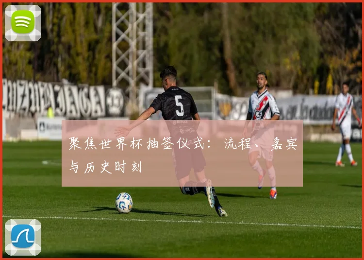 聚焦世界杯抽签仪式：流程、嘉宾与历史时刻