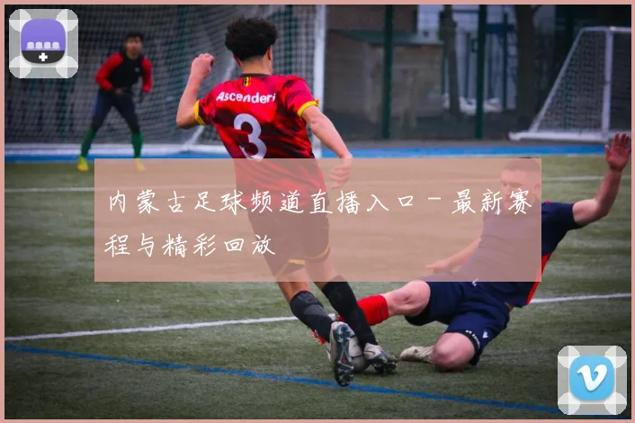 内蒙古足球频道直播入口 - 最新赛程与精彩回放